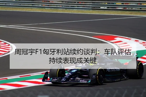 周冠宇F1匈牙利站续约谈判：车队评估持续表现成关键