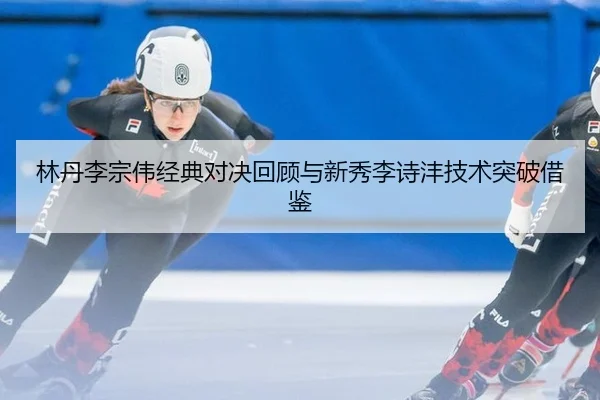 林丹李宗伟经典对决回顾与新秀李诗沣技术突破借鉴