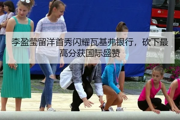 李盈莹留洋首秀闪耀瓦基弗银行，砍下最高分获国际盛赞